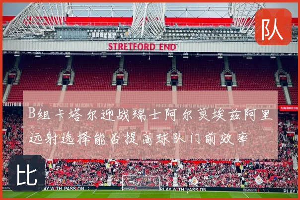 B组卡塔尔迎战瑞士阿尔莫埃兹阿里远射选择能否提高球队门前效率