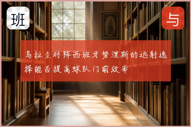 乌拉圭对阵西班牙努涅斯的远射选择能否提高球队门前效率