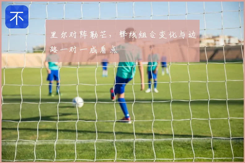 里尔对阵勒芒，锋线组合变化与边路一对一成看点