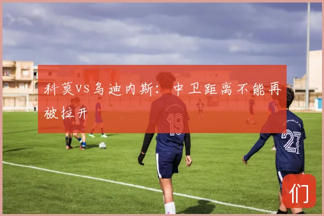 科莫vs乌迪内斯：中卫距离不能再被拉开