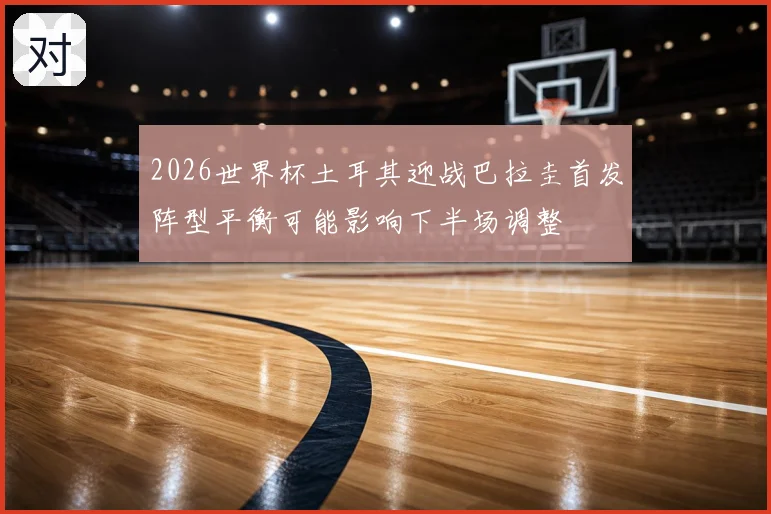 2026世界杯土耳其迎战巴拉圭首发阵型平衡可能影响下半场调整