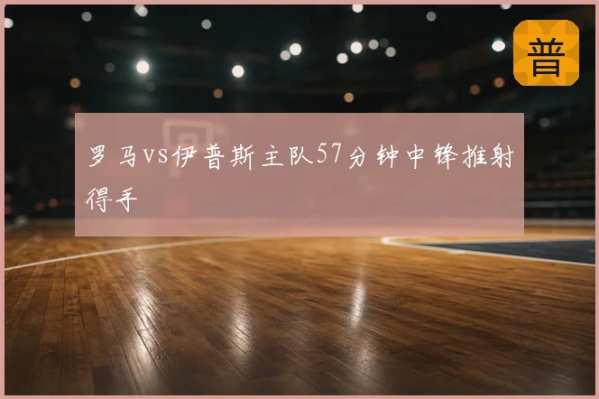 罗马vs伊普斯主队57分钟中锋推射得手